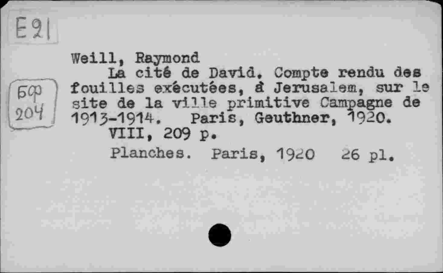 ﻿E2I
ИП 20М I
Weill, Raymond
La cité de David. Compte rendu des fouilles exécutées, â Jerusalem, sur le site de la ville primitive Campagne de 1913-1914.	Paris, Geuthner, 1920.
VIII, 209 p.
Planches. Paris, 1920	26 pl.